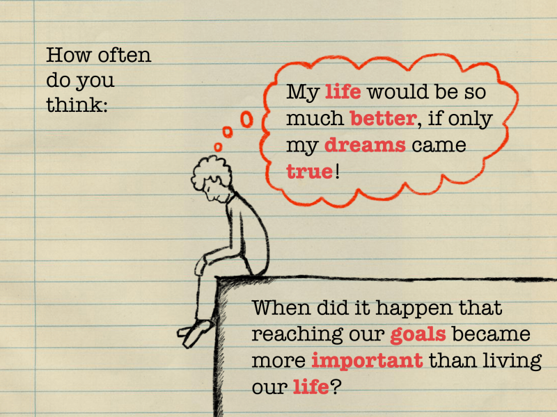 How often do you think: "My life would be so much better, if only my dreams came true?" When did it happen that reaching our goals became more important than living our life?