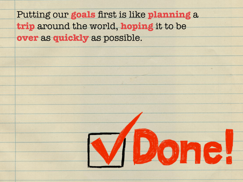Putting our goals first is like planning a trip around the world, hoping it to be over as quickly as possible.