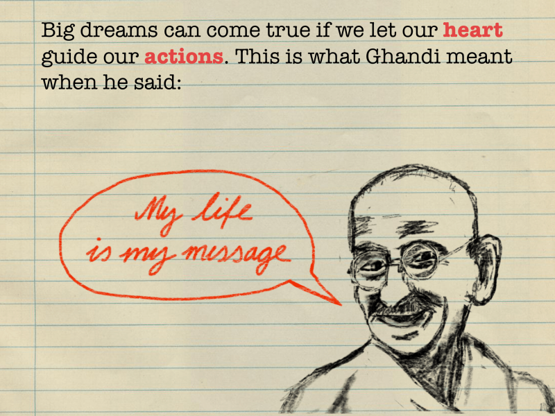 Big dreams can come true if we let our heart guide our actions. This is what Ghandi meant when he said: "My life is my message."