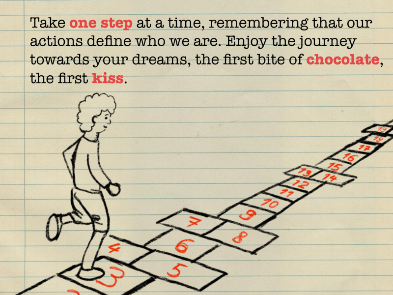 Take one step at a time, remembering that our actions define who we are. Enjoy the journey towards your dreams, the first bite of chocolate, the first kiss.