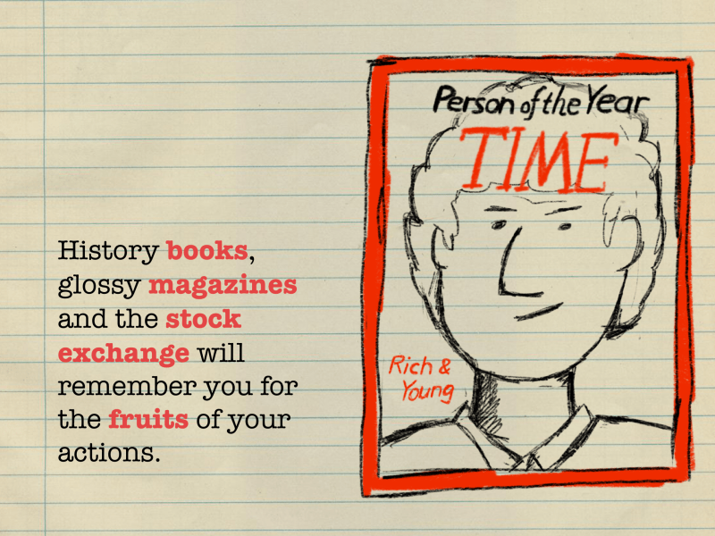 History books, glossy magazines and the stock exchange will remember you for the fruits of your actions.